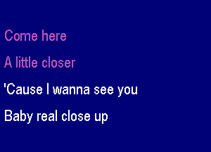 'Cause I wanna see you

Baby real close up