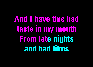 And I have this bad
taste in my mouth

From late nights
and had films