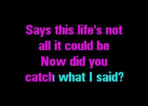 Says this life's not
all it could he

Now did you
catch what I said?