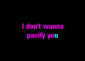 I don't wanna

pacify you