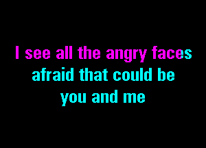 I see all the angry faces

afraid that could be
you and me