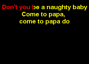 Don't you be a naughty baby
Come to papa,
come to papa do