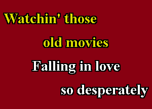 VVatchin' those

old movies

Falling in love

so desperately