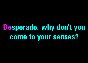 Desperado, why don't you

come to your senses?