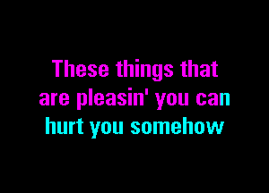 These things that

are pleasin' you can
hurt you somehow