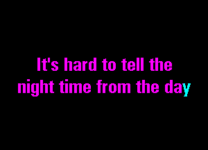 It's hard to tell the

night time from the day