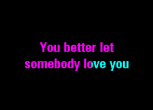 You better let

somebody love you