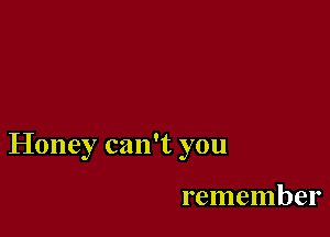 Honey can't you

remember