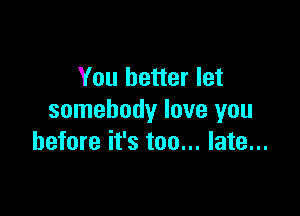 You better let

somebody love you
before it's too... late...