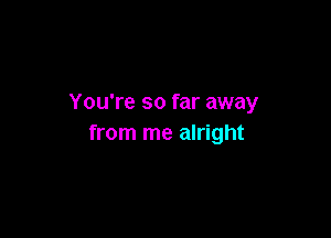 You're so far away

from me alright