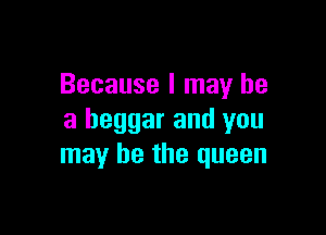 Because I may he

a beggar and you
may be the queen