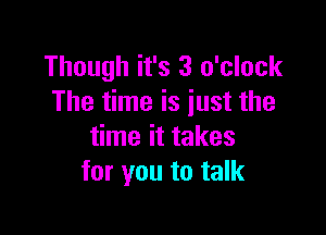Though it's 3 o'clock
The time is iust the

time it takes
for you to talk