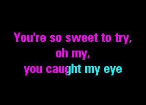 You're so sweet to try,

oh my.
you caught my eye