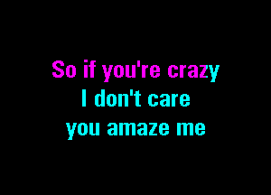 So if you're crazy

I don't care
you amaze me