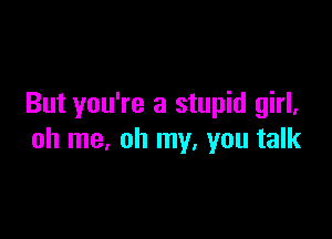 But you're a stupid girl,

oh me, oh my, you talk