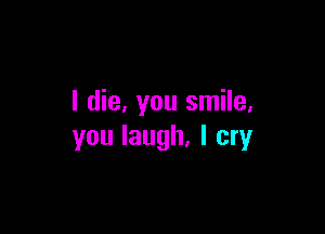 I die, you smile.

you laugh, I cry