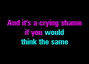 And it's a crying shame

if you would
think the same