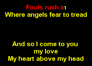 Fools rush in
Where angels fear to tread

And so I come to you
my love
My heart above my head