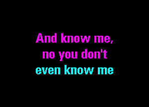 And know me,

no you don't
even know me