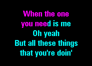 When the one
you need is me

Oh yeah
But all these things
that you're doin'