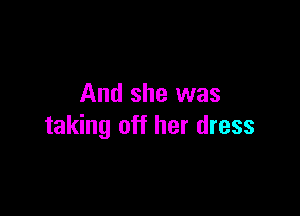 And she was

taking off her dress