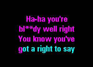 Ha-ha you're
blwdy well right

You know you've
got a right to say