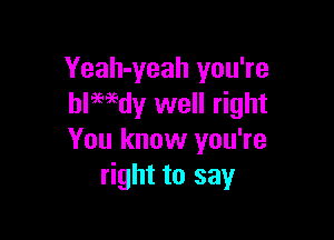 Yeah-yeah you're
blwdy well right

You know you're
right to say