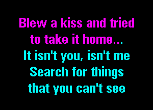 Blew a kiss and tried
to take it home...
It isn't you, isn't me
Search for things
that you can't see