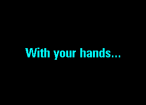 With your hands...