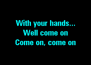 With your hands...

Well come on
Come on, come on