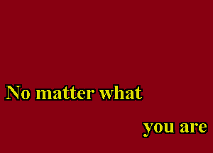 N 0 matter what

you are