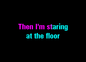 Then I'm staring

at the floor