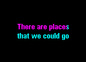 There are places

that we could go