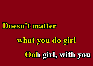 Doesn't matter

what you do girl

Ooh girl, with you