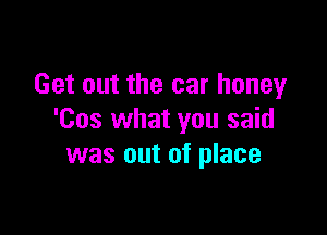 Get out the car honey

'Cos what you said
was out of place