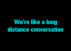 We're like a long

distance conversation