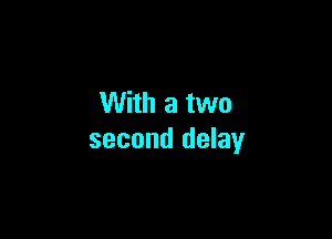 With a two

second delay