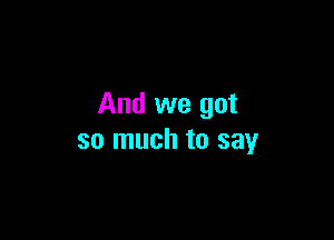 And we got

so much to say