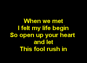 When we met
I felt my life begin

So open-up your heart
and let
This fool rush in