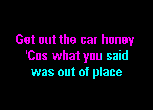 Get out the car honey

'Cos what you said
was out of place