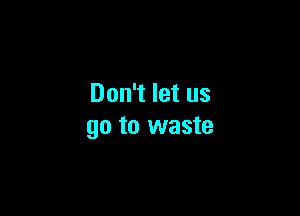 Don't let us

go to waste