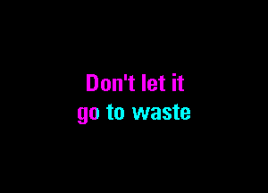 Don't let it

go to waste