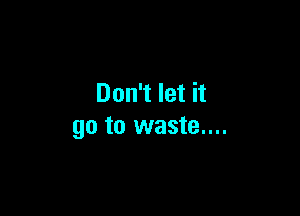 Don't let it

go to waste....