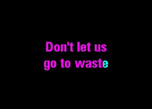 Don't let us

go to waste