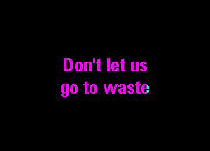 Don't let us

go to waste