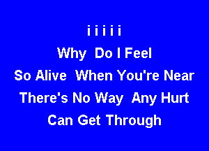 Why Do I Feel
So Alive When You're Near

There's No Way Any Hurt
Can Get Through