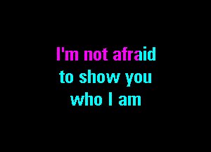 I'm not afraid

to show you
who I am