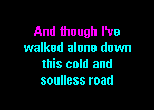 And though I've
walked alone down

this cold and
souHessroad