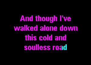 And though I've
walked alone down

this cold and
souHessroad