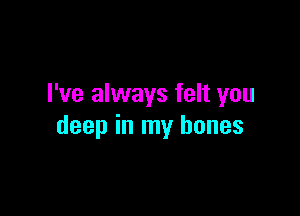 I've always felt you

deep in my bones